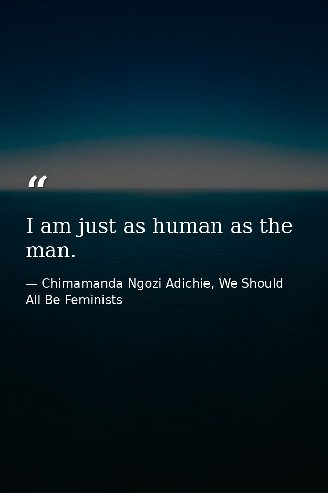 I am just as human as the man. — Chimamanda Ngozi Adichie, We Should All Be Feminists