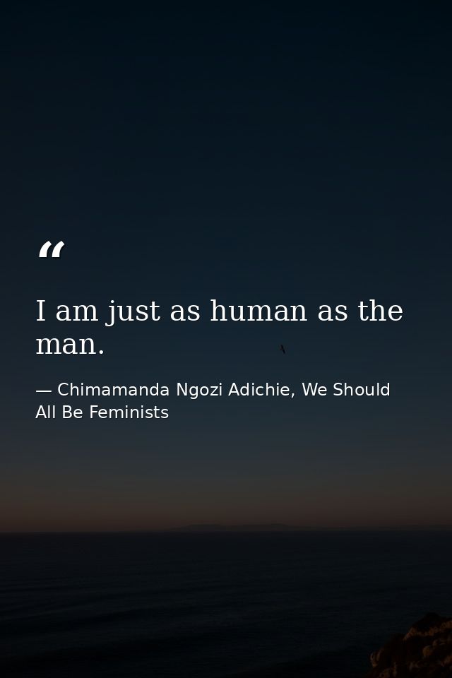 I am just as human as the man. — Chimamanda Ngozi Adichie, We Should All Be Feminists