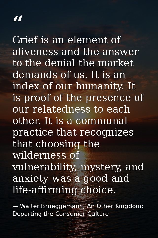 Grief is an element of aliveness and the answer to the denial the market demands of us. It is an index of our humanity.  — Walter Brueggemann, An Other Kingdom: Departing the Consumer Culture