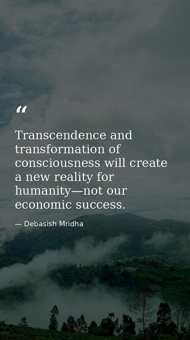 Transcendence and transformation of consciousness will create a new reality for humanity—not our economic success. — Debasish Mridha
