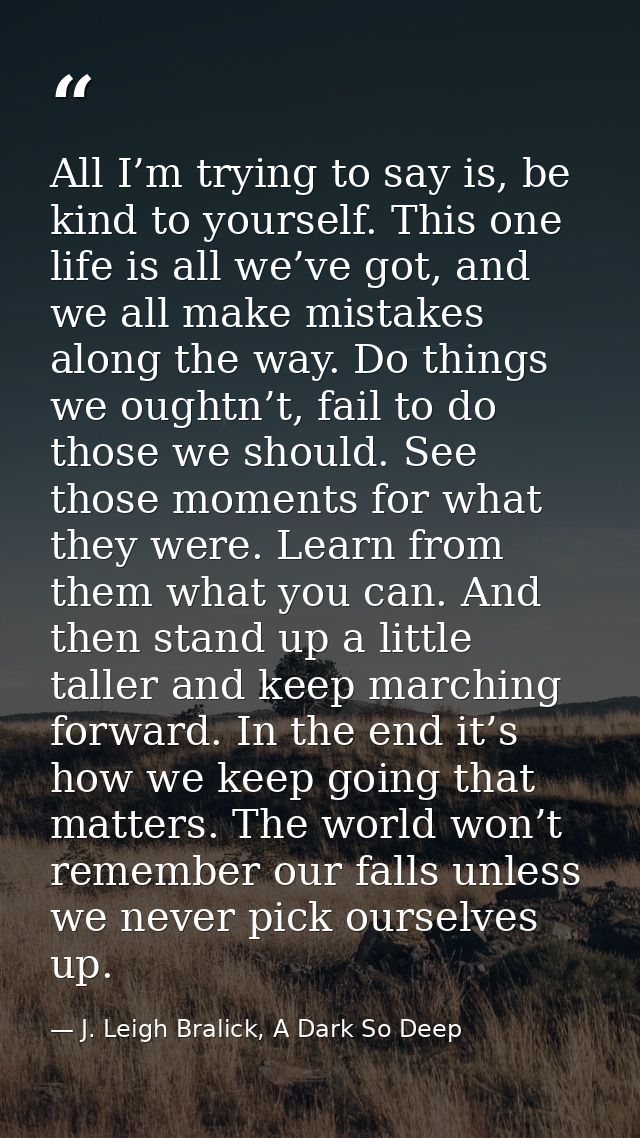All I’m trying to say is, be kind to yourself. This one life is all we’ve got, and we all make mistakes along the way. D — J. Leigh Bralick, A Dark So Deep