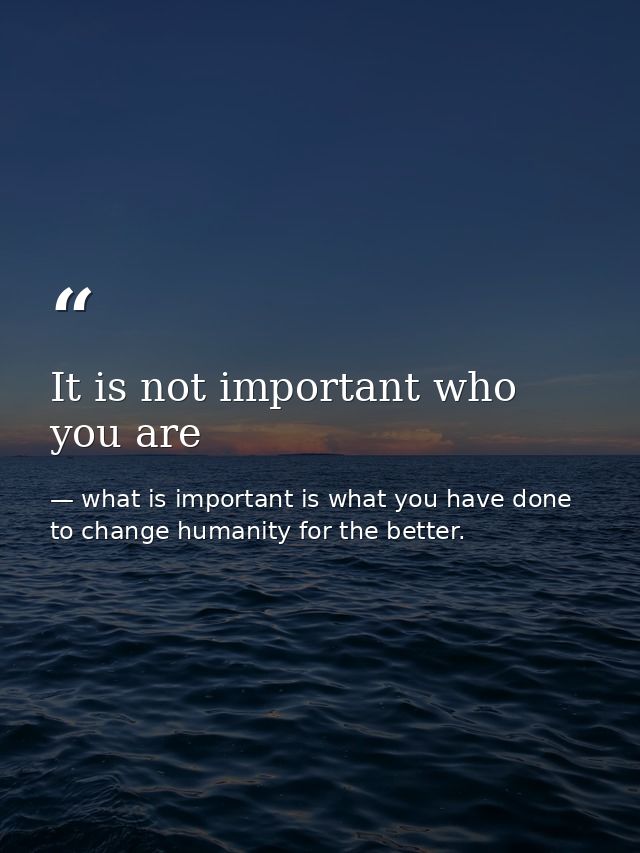 It is not important who you are — what is important is what you have done to change humanity for the better.