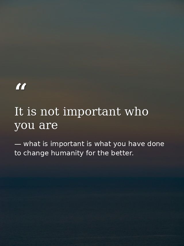 It is not important who you are — what is important is what you have done to change humanity for the better.