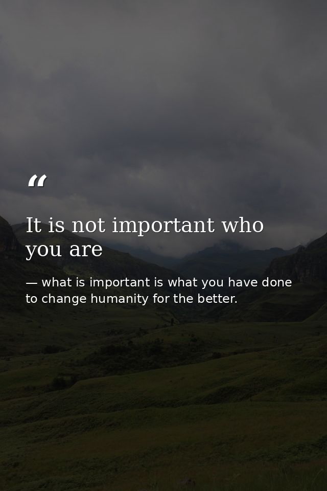 It is not important who you are — what is important is what you have done to change humanity for the better.