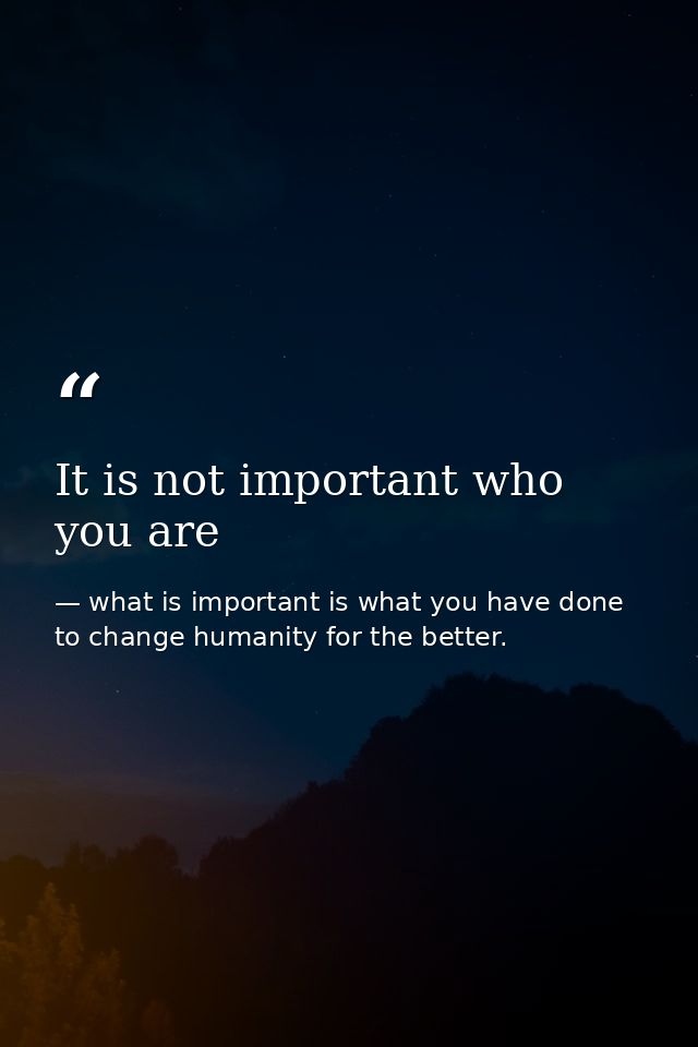 It is not important who you are — what is important is what you have done to change humanity for the better.