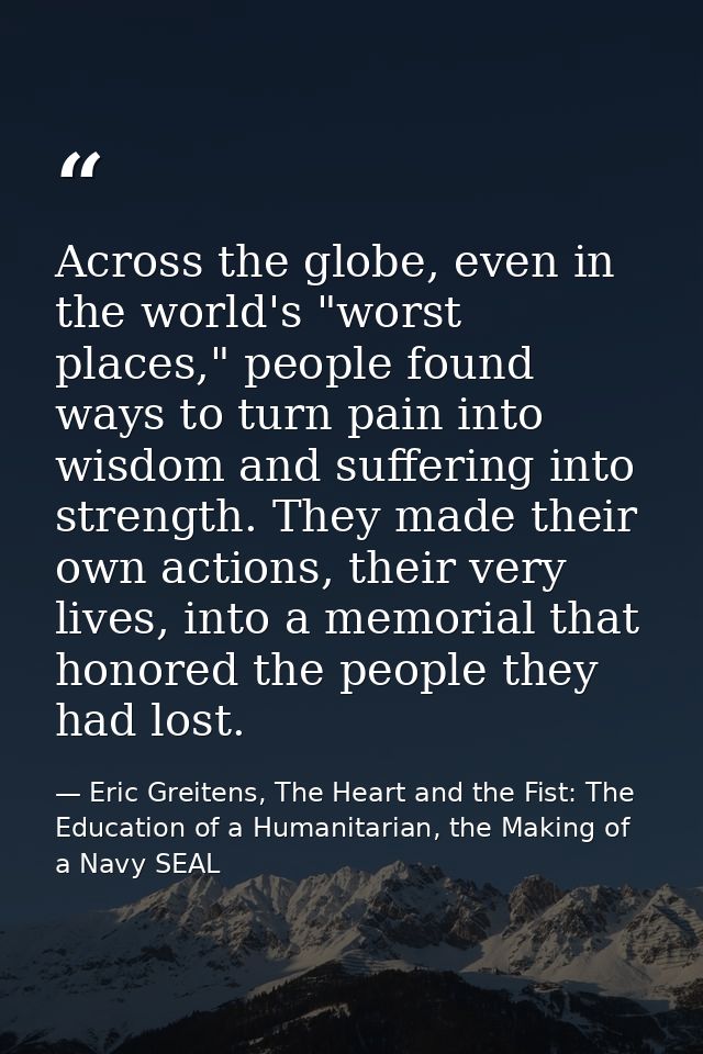 Across the globe, even in the world's "worst places," people found ways to turn pain into wisdom and suffering into stre — Eric Greitens, The Heart and the Fist: The Education of a Humanitarian, the Making of a Navy SEAL
