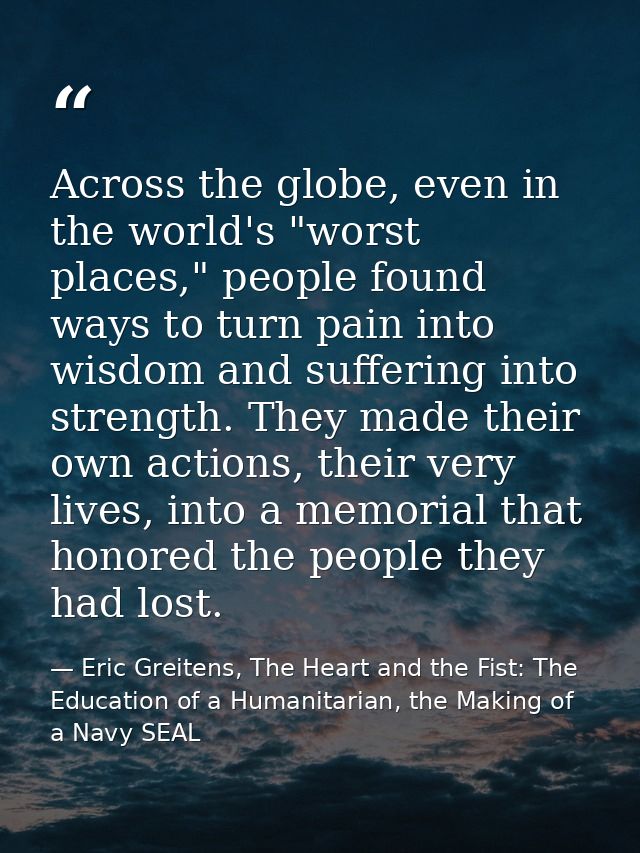 Across the globe, even in the world's "worst places," people found ways to turn pain into wisdom and suffering into stre — Eric Greitens, The Heart and the Fist: The Education of a Humanitarian, the Making of a Navy SEAL