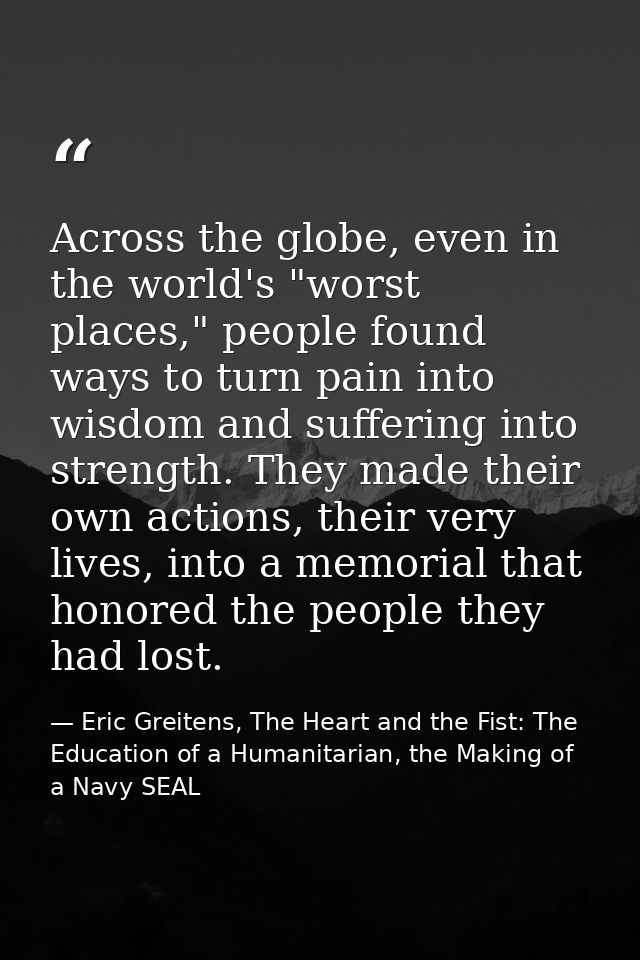 Across the globe, even in the world's "worst places," people found ways to turn pain into wisdom and suffering into stre — Eric Greitens, The Heart and the Fist: The Education of a Humanitarian, the Making of a Navy SEAL