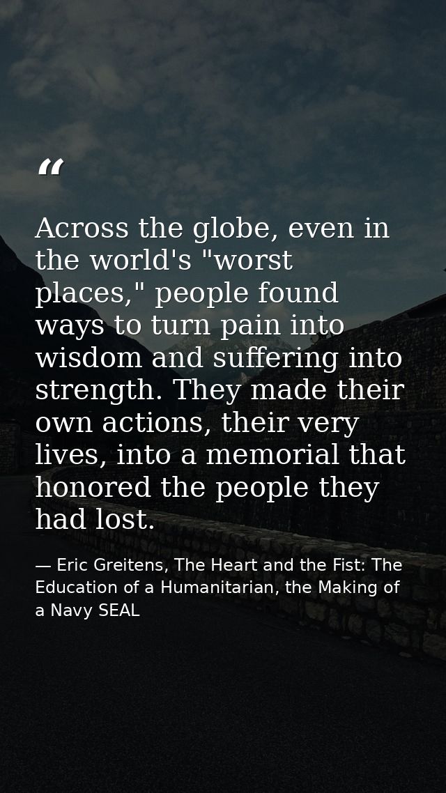 Across the globe, even in the world's "worst places," people found ways to turn pain into wisdom and suffering into stre — Eric Greitens, The Heart and the Fist: The Education of a Humanitarian, the Making of a Navy SEAL