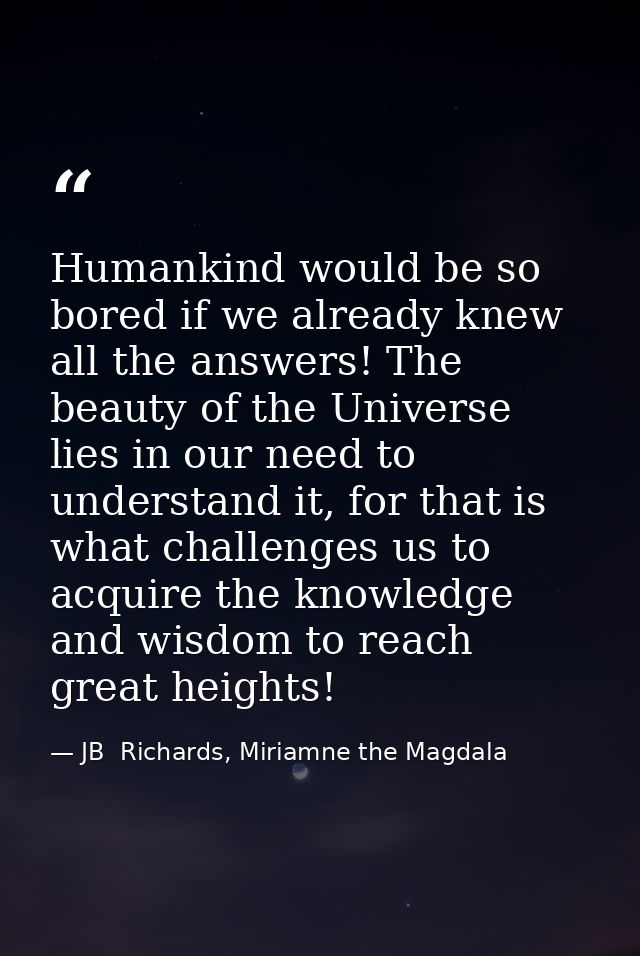 Humankind would be so bored if we already knew all the answers! The beauty of the Universe lies in our need to understan — JB  Richards, Miriamne the Magdala
