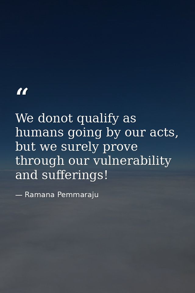 We donot qualify as humans going by our acts, but we surely prove through our vulnerability and sufferings! — Ramana Pemmaraju