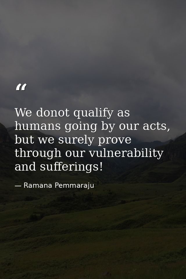 We donot qualify as humans going by our acts, but we surely prove through our vulnerability and sufferings! — Ramana Pemmaraju