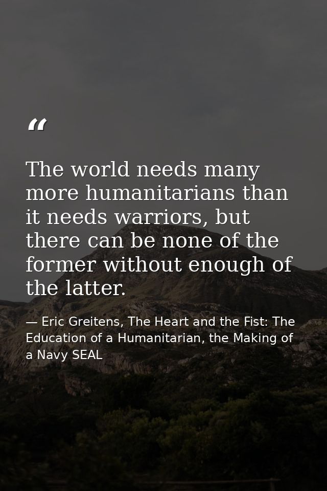 The world needs many more humanitarians than it needs warriors, but there can be none of the former without enough of th — Eric Greitens, The Heart and the Fist: The Education of a Humanitarian, the Making of a Navy SEAL