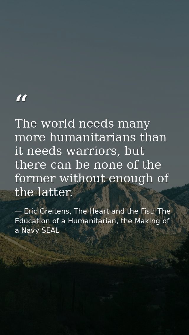 The world needs many more humanitarians than it needs warriors, but there can be none of the former without enough of th — Eric Greitens, The Heart and the Fist: The Education of a Humanitarian, the Making of a Navy SEAL