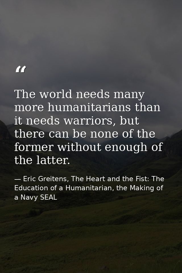 The world needs many more humanitarians than it needs warriors, but there can be none of the former without enough of th — Eric Greitens, The Heart and the Fist: The Education of a Humanitarian, the Making of a Navy SEAL