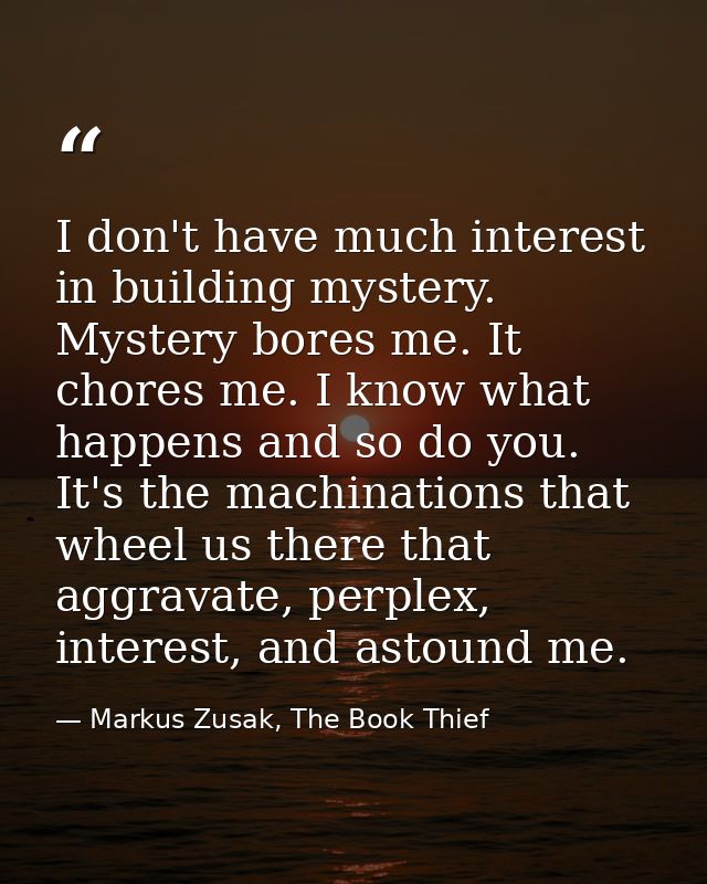 I don't have much interest in building mystery. Mystery bores me. It chores me. I know what happens and so do you. It's  — Markus Zusak, The Book Thief