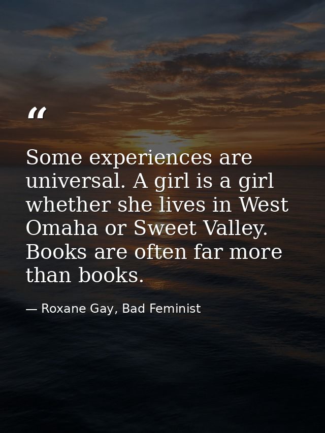 Some experiences are universal. A girl is a girl whether she lives in West Omaha or Sweet Valley. Books are often far mo — Roxane Gay, Bad Feminist