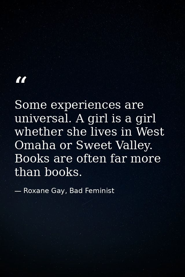 Some experiences are universal. A girl is a girl whether she lives in West Omaha or Sweet Valley. Books are often far mo — Roxane Gay, Bad Feminist