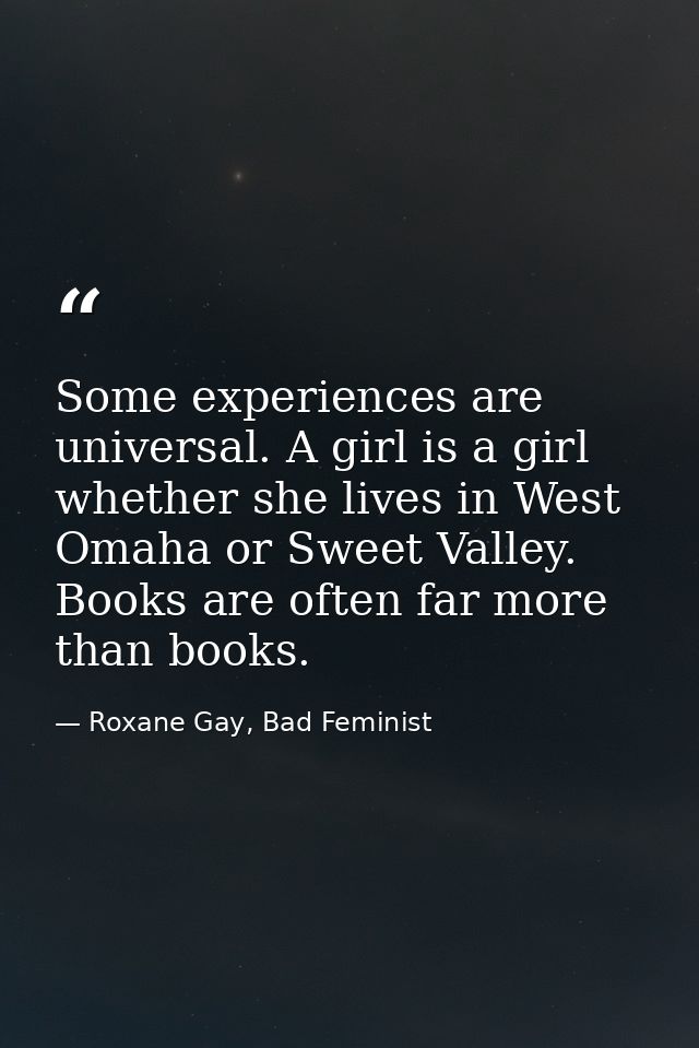Some experiences are universal. A girl is a girl whether she lives in West Omaha or Sweet Valley. Books are often far mo — Roxane Gay, Bad Feminist