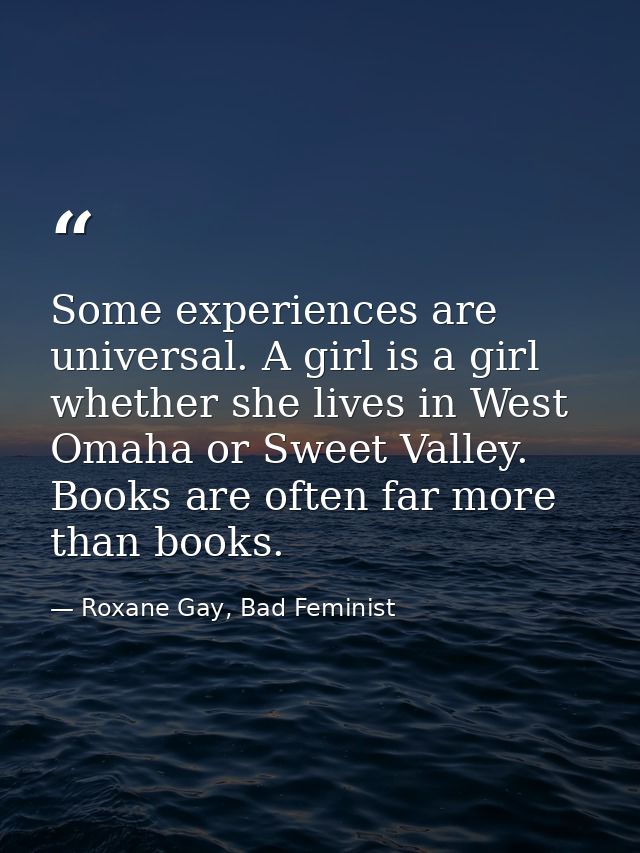 Some experiences are universal. A girl is a girl whether she lives in West Omaha or Sweet Valley. Books are often far mo — Roxane Gay, Bad Feminist