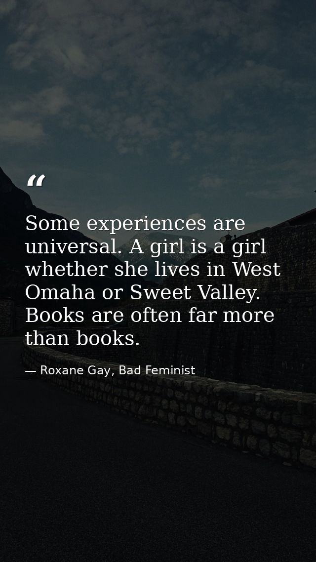 Some experiences are universal. A girl is a girl whether she lives in West Omaha or Sweet Valley. Books are often far mo — Roxane Gay, Bad Feminist