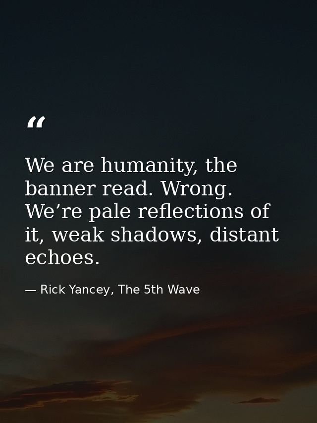 We are humanity, the banner read. Wrong. We’re pale reflections of it, weak shadows, distant echoes. — Rick Yancey, The 5th Wave