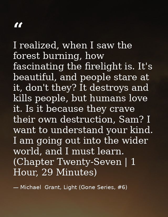 I realized, when I saw the forest burning, how fascinating the firelight is. It's beautiful, and people stare at it, don — Michael  Grant, Light (Gone Series, #6)