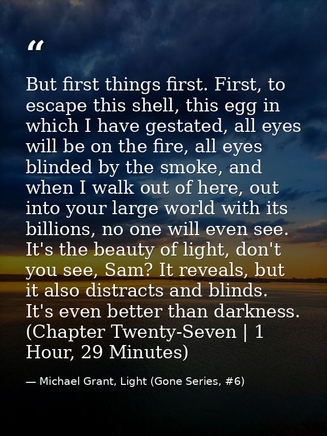 But first things first. First, to escape this shell, this egg in which I have gestated, all eyes will be on the fire, al — Michael Grant, Light (Gone Series, #6)