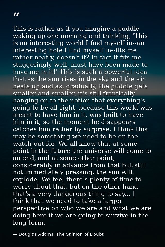 This is rather as if you imagine a puddle waking up one morning and thinking, 'This is an interesting world I find mysel — Douglas Adams, The Salmon of Doubt