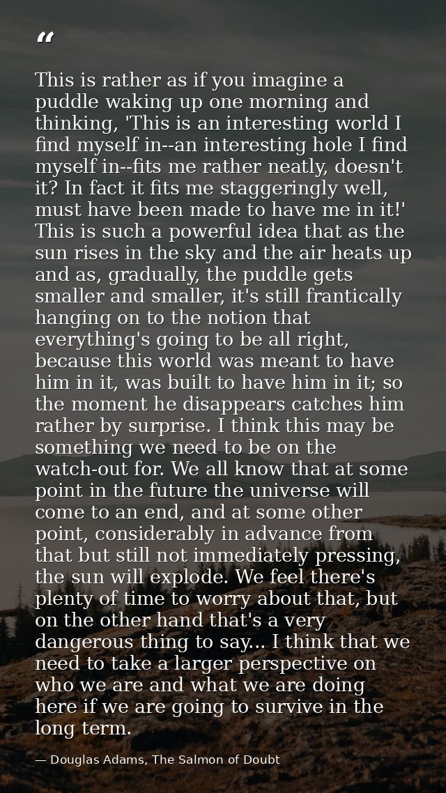 This is rather as if you imagine a puddle waking up one morning and thinking, 'This is an interesting world I find mysel — Douglas Adams, The Salmon of Doubt