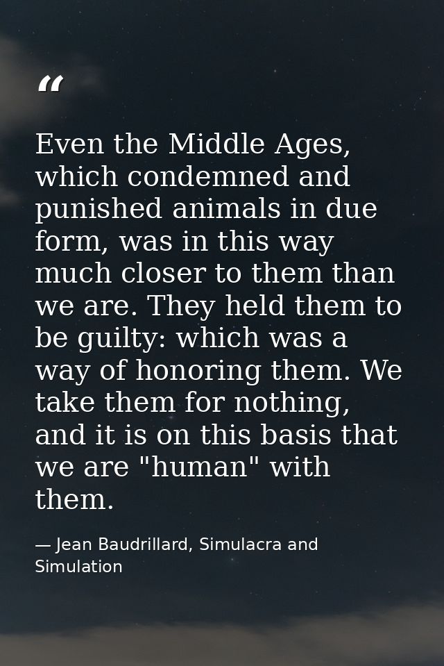 Even the Middle Ages, which condemned and punished animals in due form, was in this way much closer to them than we are. — Jean Baudrillard, Simulacra and Simulation