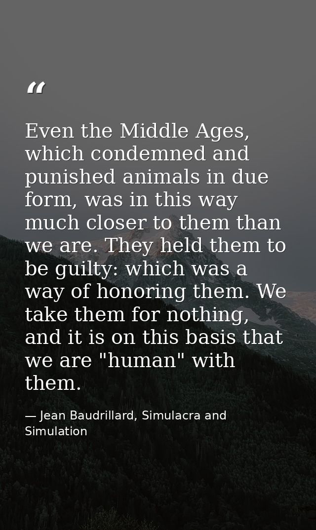 Even the Middle Ages, which condemned and punished animals in due form, was in this way much closer to them than we are. — Jean Baudrillard, Simulacra and Simulation