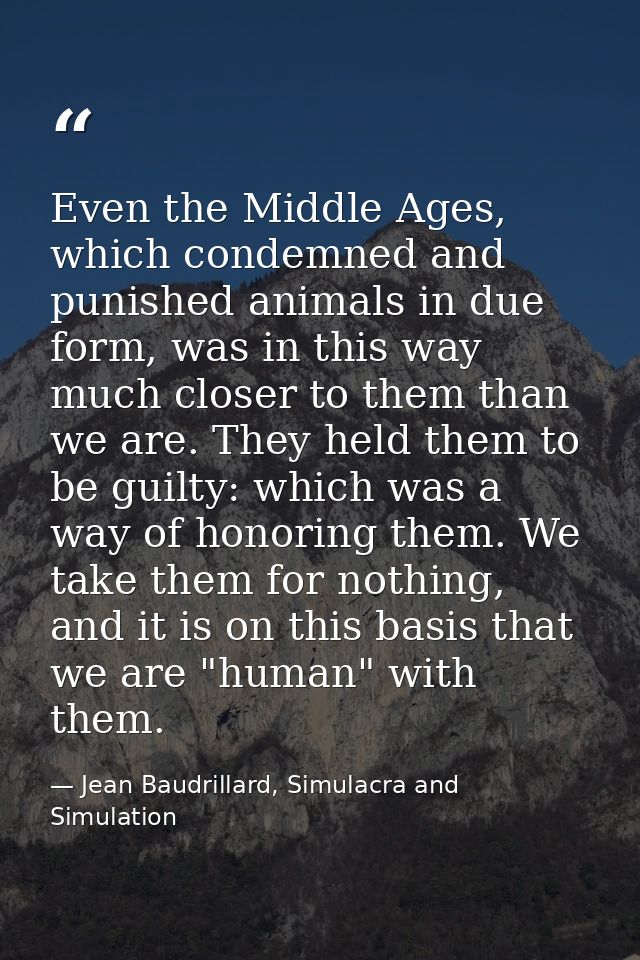 Even the Middle Ages, which condemned and punished animals in due form, was in this way much closer to them than we are. — Jean Baudrillard, Simulacra and Simulation