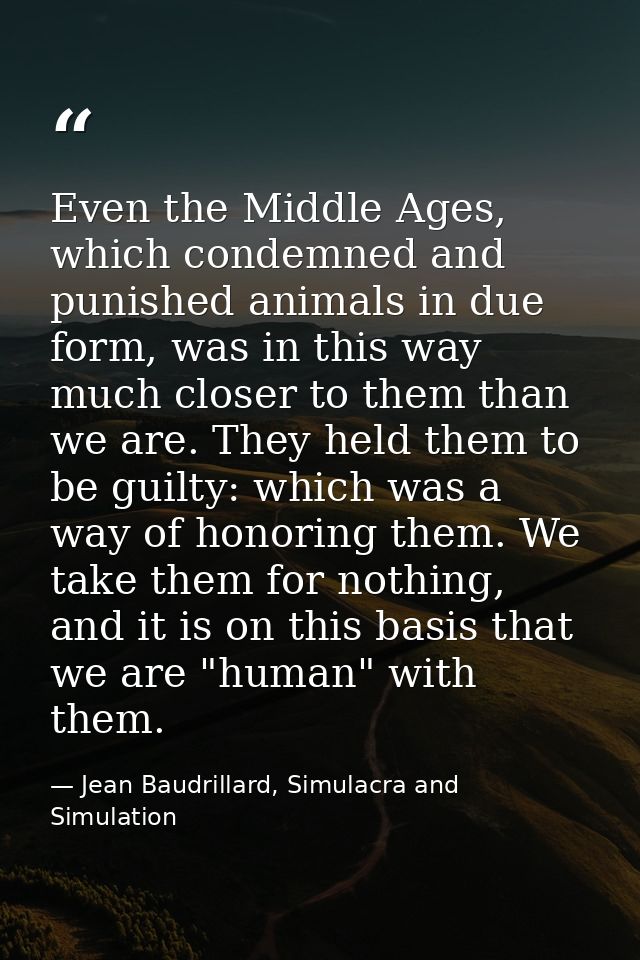Even the Middle Ages, which condemned and punished animals in due form, was in this way much closer to them than we are. — Jean Baudrillard, Simulacra and Simulation