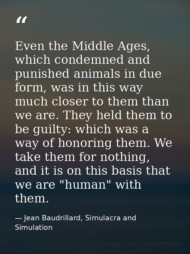 Even the Middle Ages, which condemned and punished animals in due form, was in this way much closer to them than we are. — Jean Baudrillard, Simulacra and Simulation