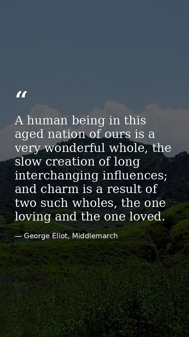 A human being in this aged nation of ours is a very wonderful whole, the slow creation of long interchanging influences; — George Eliot, Middlemarch