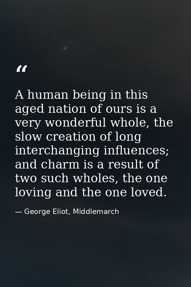 A human being in this aged nation of ours is a very wonderful whole, the slow creation of long interchanging influences; — George Eliot, Middlemarch