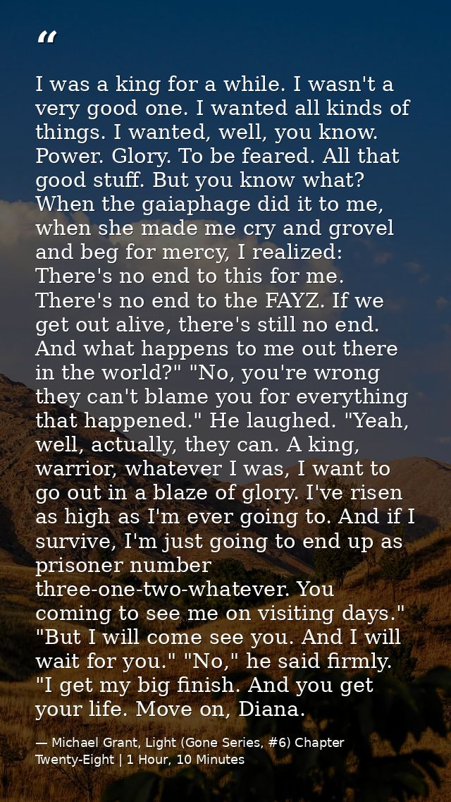 I was a king for a while. I wasn't a very good one. I wanted all kinds of things. I wanted, well, you know. Power. Glory — Michael Grant, Light (Gone Series, #6) Chapter Twenty-Eight | 1 Hour, 10 Minutes