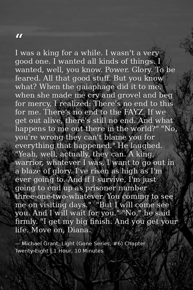 I was a king for a while. I wasn't a very good one. I wanted all kinds of things. I wanted, well, you know. Power. Glory — Michael Grant, Light (Gone Series, #6) Chapter Twenty-Eight | 1 Hour, 10 Minutes