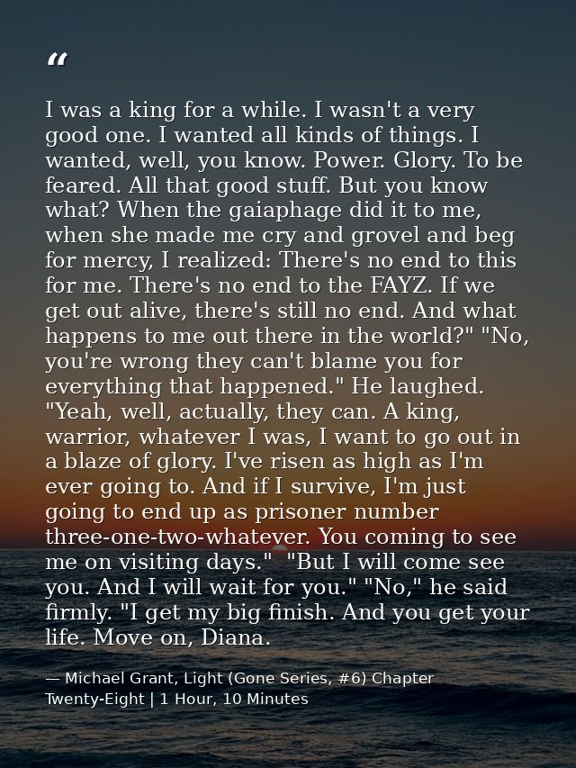 I was a king for a while. I wasn't a very good one. I wanted all kinds of things. I wanted, well, you know. Power. Glory — Michael Grant, Light (Gone Series, #6) Chapter Twenty-Eight | 1 Hour, 10 Minutes
