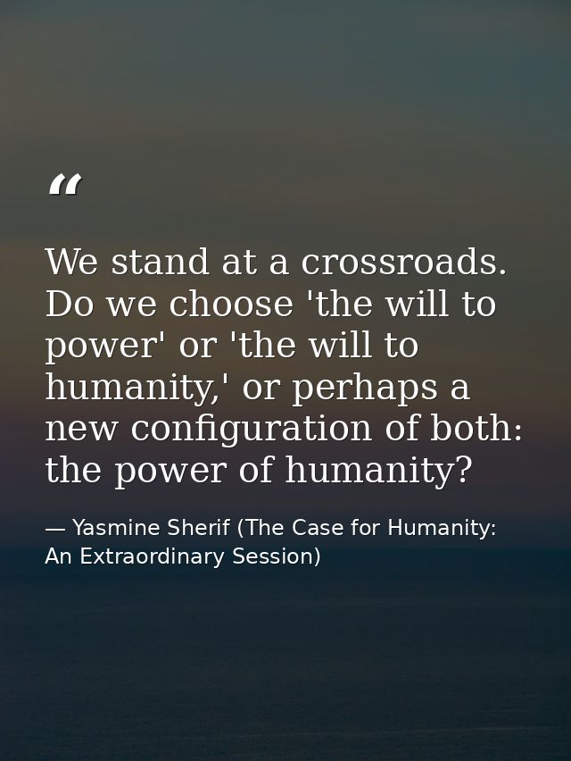 We stand at a crossroads. Do we choose 'the will to power' or 'the will to humanity,' or perhaps a new configuration of  — Yasmine Sherif (The Case for Humanity: An Extraordinary Session)