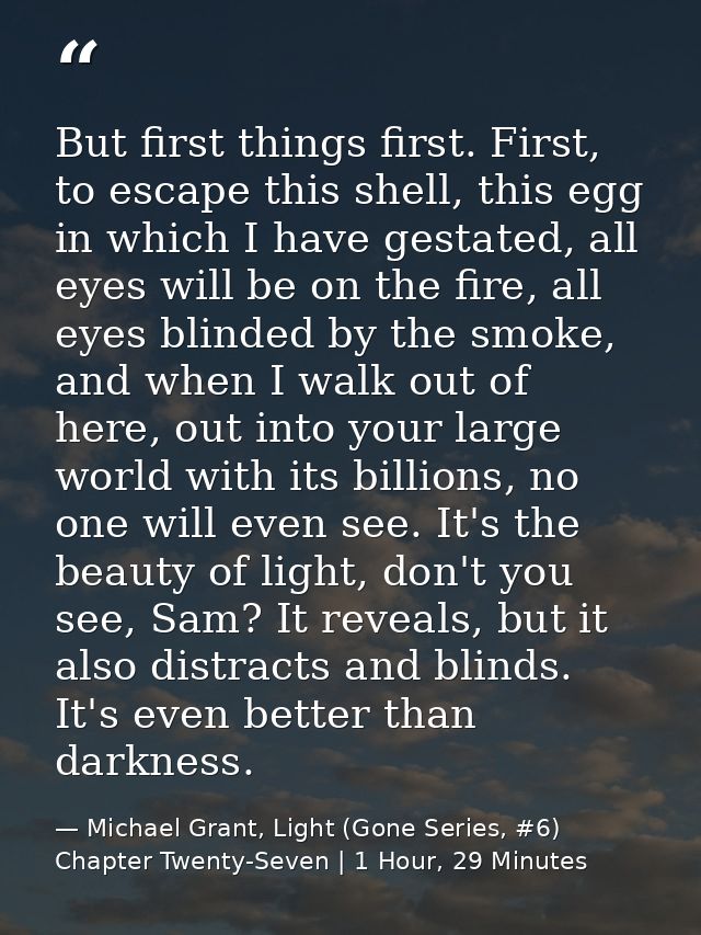But first things first. First, to escape this shell, this egg in which I have gestated, all eyes will be on the fire, al — Michael Grant, Light (Gone Series, #6) Chapter Twenty-Seven | 1 Hour, 29 Minutes