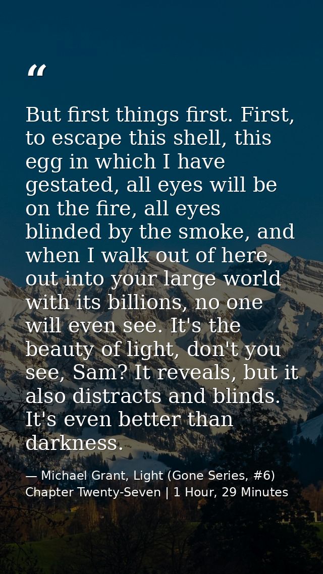 But first things first. First, to escape this shell, this egg in which I have gestated, all eyes will be on the fire, al — Michael Grant, Light (Gone Series, #6) Chapter Twenty-Seven | 1 Hour, 29 Minutes