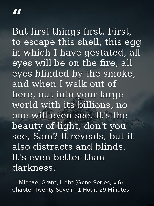 But first things first. First, to escape this shell, this egg in which I have gestated, all eyes will be on the fire, al — Michael Grant, Light (Gone Series, #6) Chapter Twenty-Seven | 1 Hour, 29 Minutes
