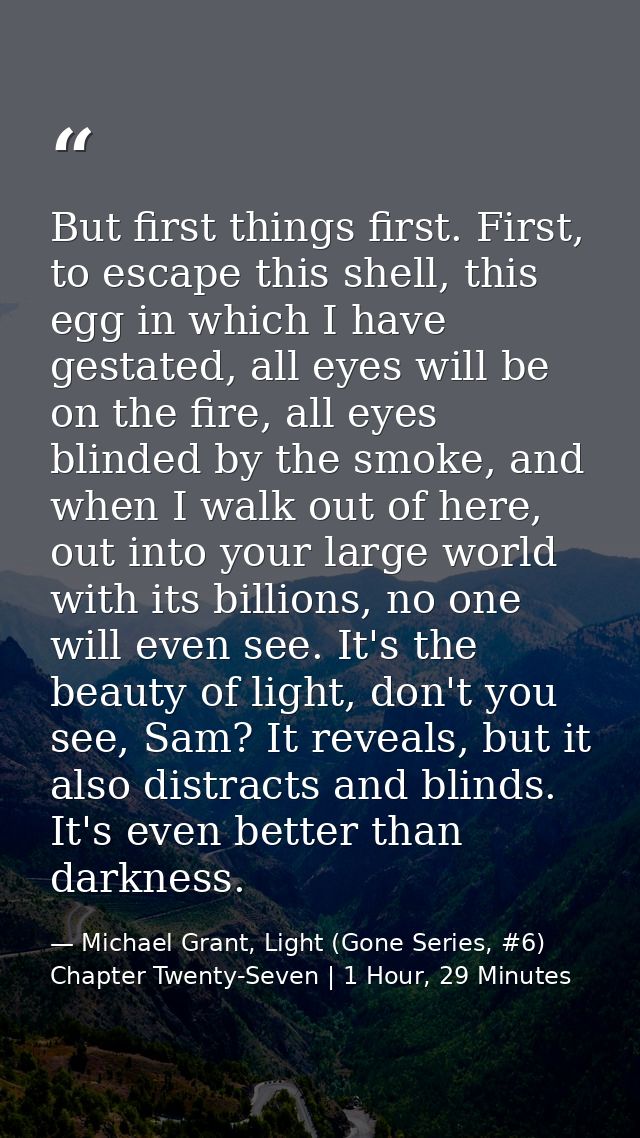But first things first. First, to escape this shell, this egg in which I have gestated, all eyes will be on the fire, al — Michael Grant, Light (Gone Series, #6) Chapter Twenty-Seven | 1 Hour, 29 Minutes