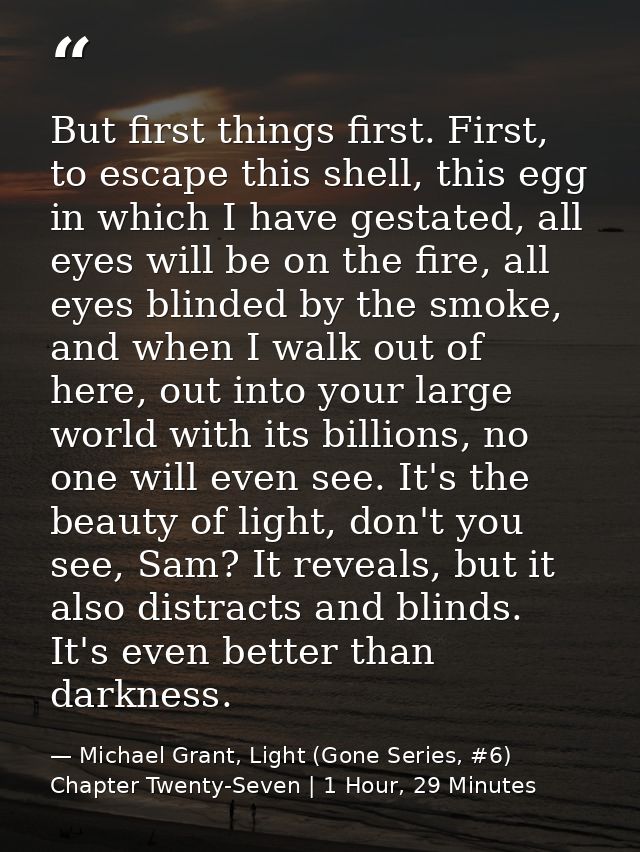 But first things first. First, to escape this shell, this egg in which I have gestated, all eyes will be on the fire, al — Michael Grant, Light (Gone Series, #6) Chapter Twenty-Seven | 1 Hour, 29 Minutes