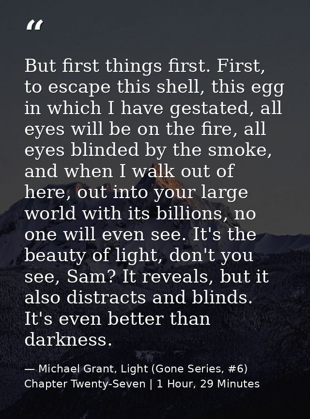 But first things first. First, to escape this shell, this egg in which I have gestated, all eyes will be on the fire, al — Michael Grant, Light (Gone Series, #6) Chapter Twenty-Seven | 1 Hour, 29 Minutes