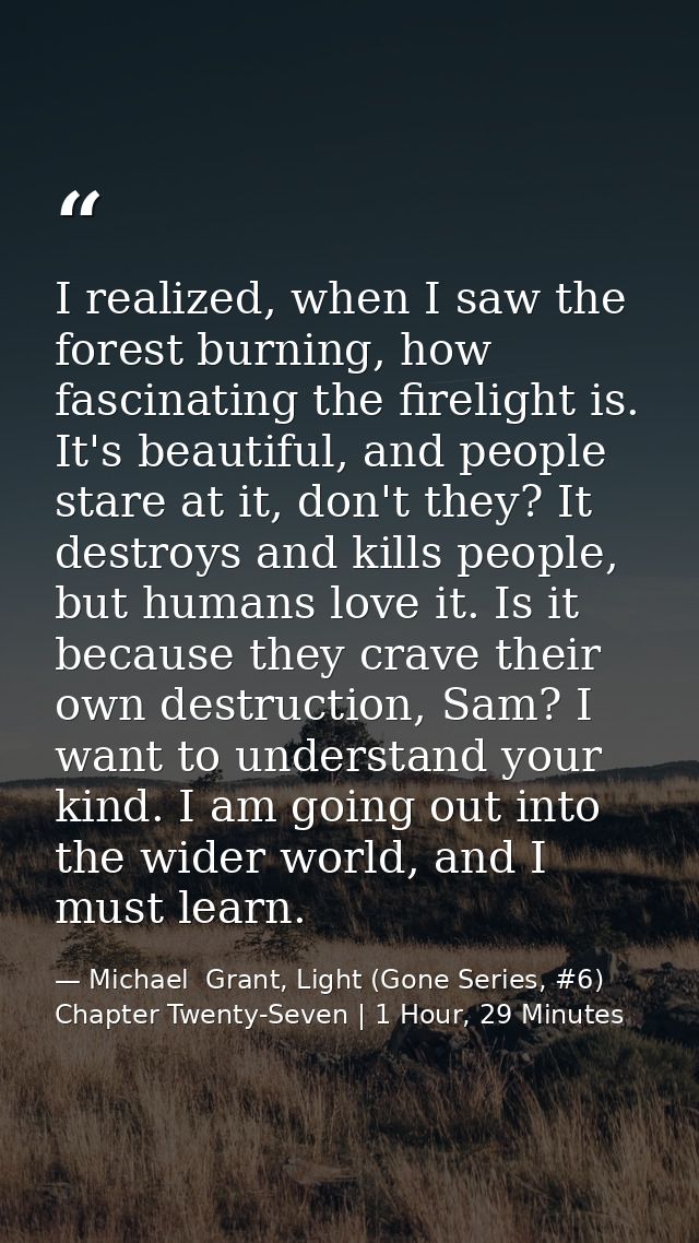 I realized, when I saw the forest burning, how fascinating the firelight is. It's beautiful, and people stare at it, don — Michael  Grant, Light (Gone Series, #6) Chapter Twenty-Seven | 1 Hour, 29 Minutes