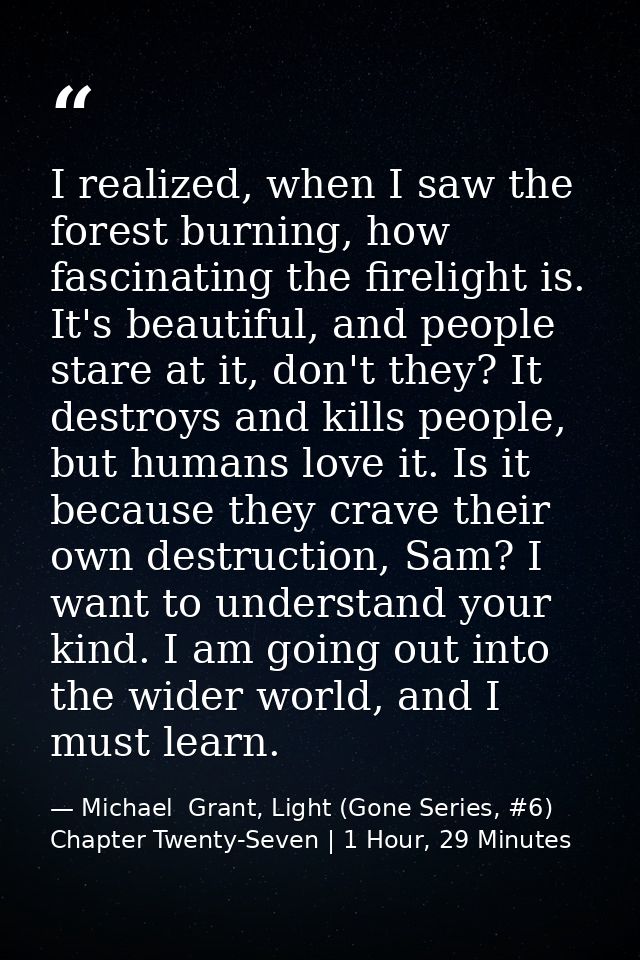 I realized, when I saw the forest burning, how fascinating the firelight is. It's beautiful, and people stare at it, don — Michael  Grant, Light (Gone Series, #6) Chapter Twenty-Seven | 1 Hour, 29 Minutes