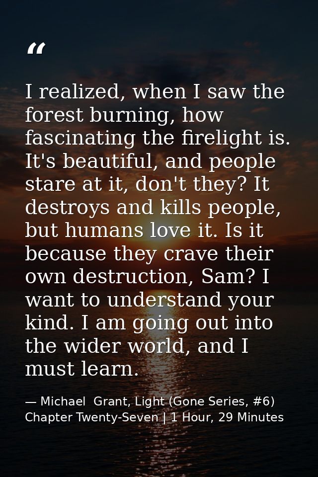 I realized, when I saw the forest burning, how fascinating the firelight is. It's beautiful, and people stare at it, don — Michael  Grant, Light (Gone Series, #6) Chapter Twenty-Seven | 1 Hour, 29 Minutes